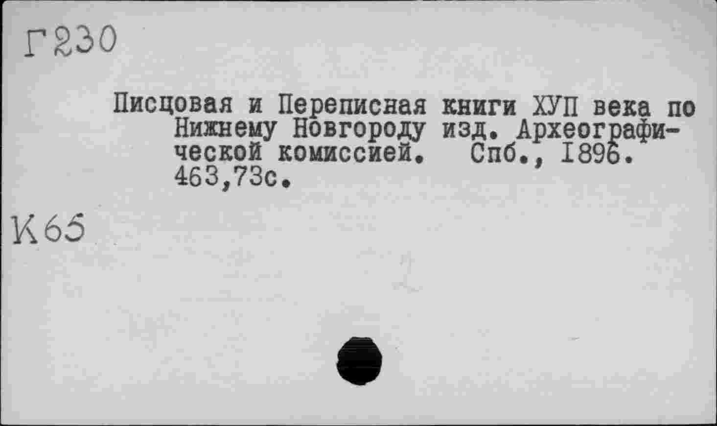 ﻿Г230
Писцовая и Переписная книги ХУП века по Нижнему Новгороду изд. Археографической комиссией. Спб., 1896. 463,73с.
К 65